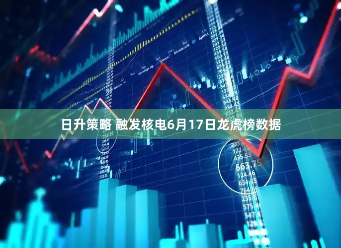 日升策略 融发核电6月17日龙虎榜数据