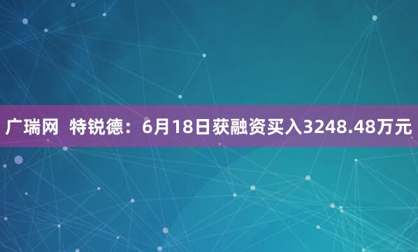 广瑞网  特锐德：6月18日获融资买入3248.48万元
