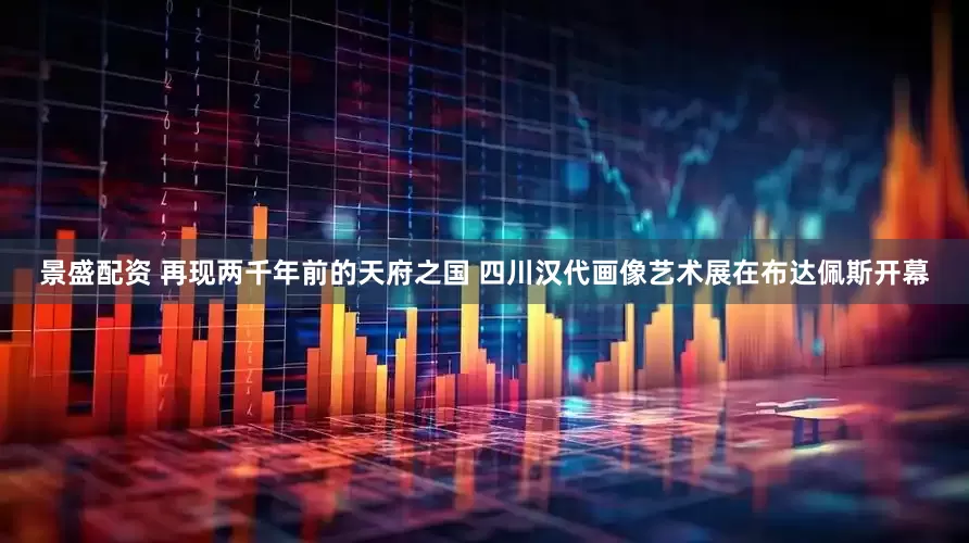 景盛配资 再现两千年前的天府之国 四川汉代画像艺术展在布达佩斯开幕