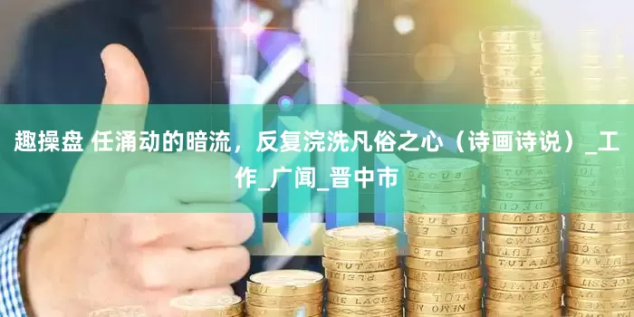 趣操盘 任涌动的暗流，反复浣洗凡俗之心（诗画诗说）_工作_广闻_晋中市