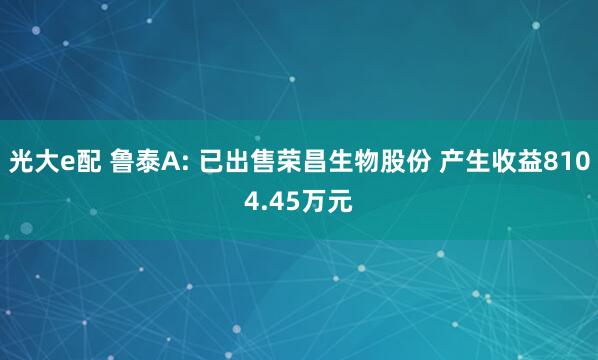 光大e配 鲁泰A: 已出售荣昌生物股份 产生收益8104.45万元
