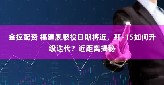 金控配资 福建舰服役日期将近，歼-15如何升级迭代？近距离揭秘