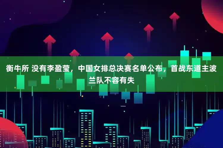 衡牛所 没有李盈莹，中国女排总决赛名单公布，首战东道主波兰队不容有失