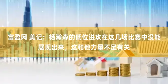 富盈网 美记：杨瀚森的低位进攻在这几场比赛中没能展现出来，这和他力量不足有关
