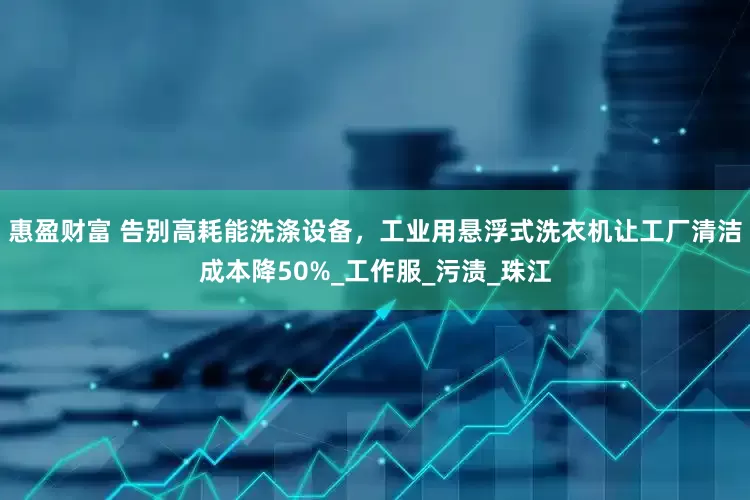 惠盈财富 告别高耗能洗涤设备，工业用悬浮式洗衣机让工厂清洁成本降50%_工作服_污渍_珠江