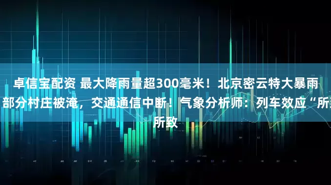 卓信宝配资 最大降雨量超300毫米！北京密云特大暴雨，部分村庄被淹，交通通信中断！气象分析师：列车效应“所致