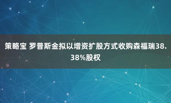 策略宝 罗普斯金拟以增资扩股方式收购森福瑞38.38%股权