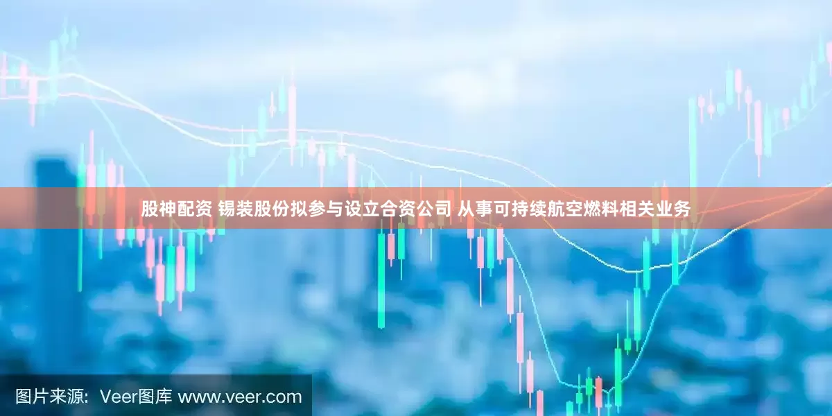 股神配资 锡装股份拟参与设立合资公司 从事可持续航空燃料相关业务
