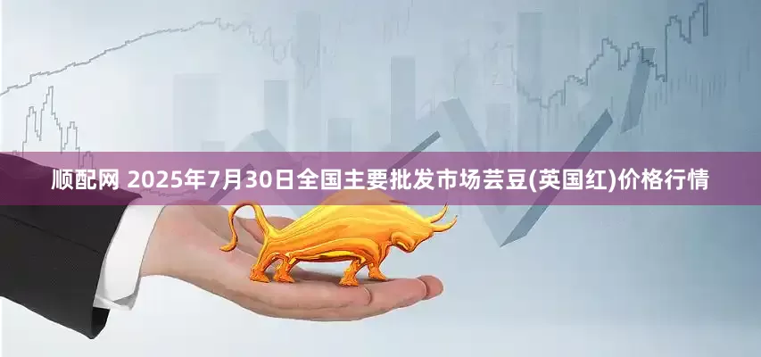 顺配网 2025年7月30日全国主要批发市场芸豆(英国红)价格行情