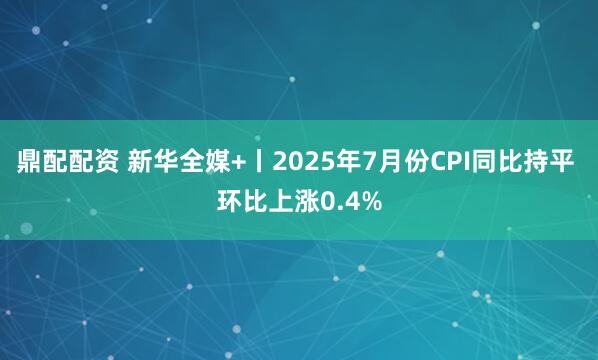 鼎配配资 新华全媒+丨2025年7月份CPI同比持平 环比上涨0.4%