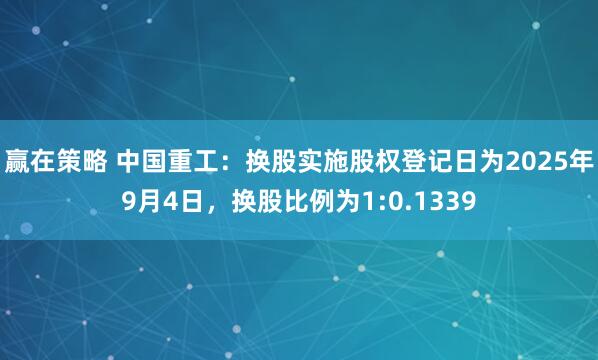 赢在策略 中国重工：换股实施股权登记日为2025年9月4日，换股比例为1:0.1339