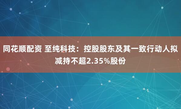 同花顺配资 至纯科技：控股股东及其一致行动人拟减持不超2.35%股份