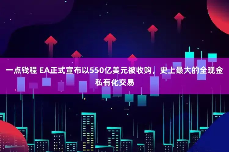 一点钱程 EA正式宣布以550亿美元被收购，史上最大的全现金私有化交易