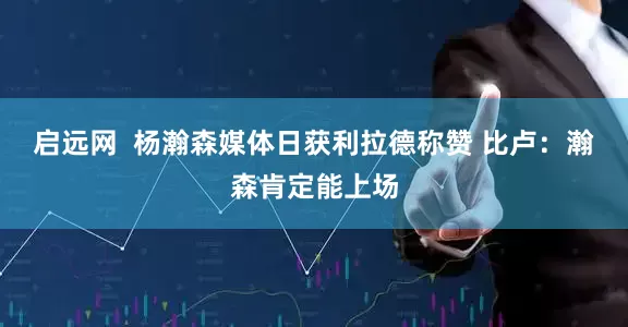 启远网  杨瀚森媒体日获利拉德称赞 比卢：瀚森肯定能上场