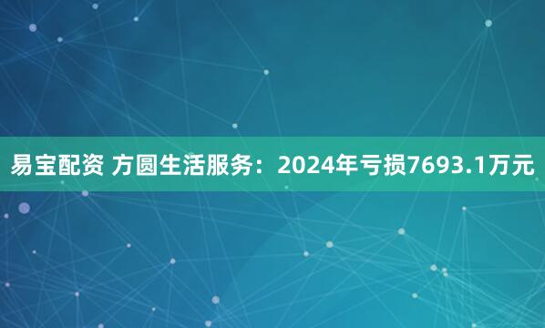 易宝配资 方圆生活服务：2024年亏损7693.1万元