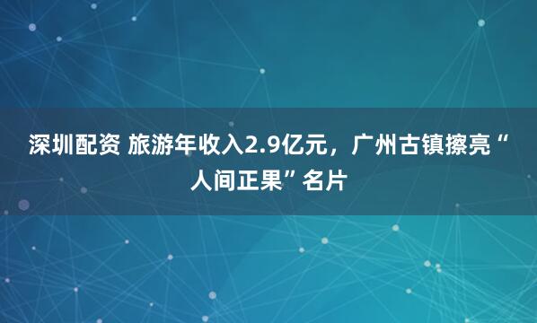 深圳配资 旅游年收入2.9亿元，广州古镇擦亮“人间正果”名片