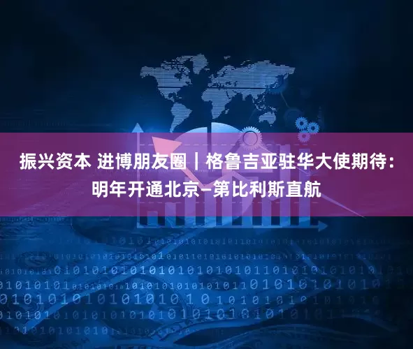 振兴资本 进博朋友圈｜格鲁吉亚驻华大使期待：明年开通北京—第比利斯直航