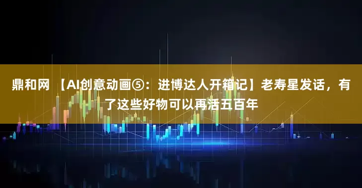 鼎和网 【AI创意动画⑤：进博达人开箱记】老寿星发话，有了这些好物可以再活五百年