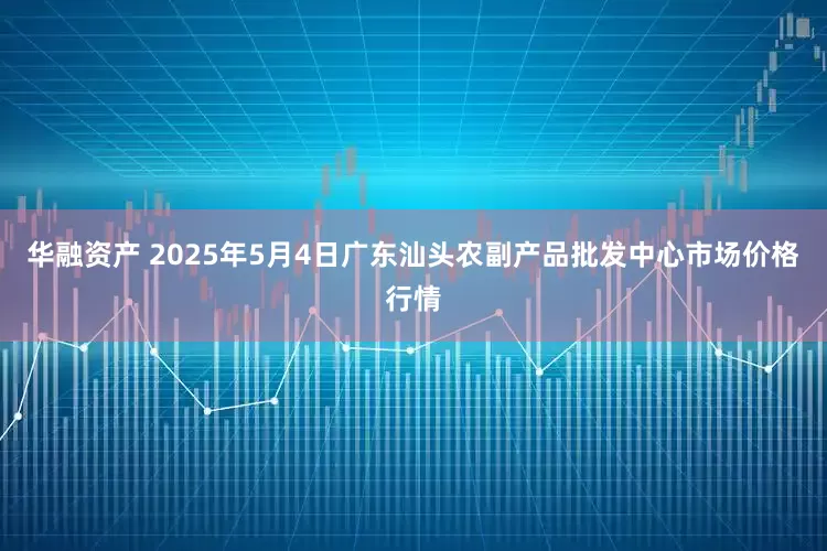 华融资产 2025年5月4日广东汕头农副产品批发中心市场价格行情