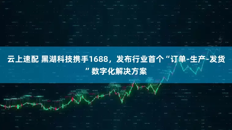云上速配 黑湖科技携手1688，发布行业首个“订单-生产-发货”数字化解决方案