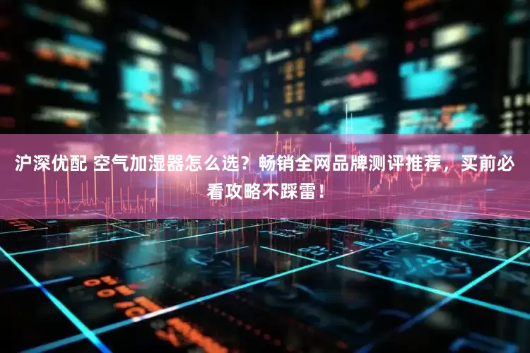 沪深优配 空气加湿器怎么选？畅销全网品牌测评推荐，买前必看攻略不踩雷！