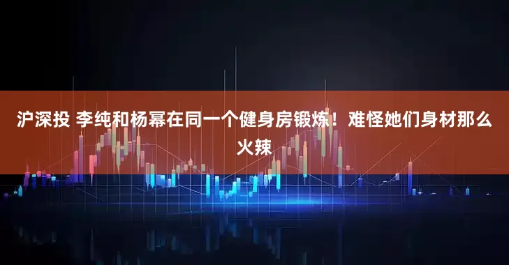 沪深投 李纯和杨幂在同一个健身房锻炼！难怪她们身材那么火辣