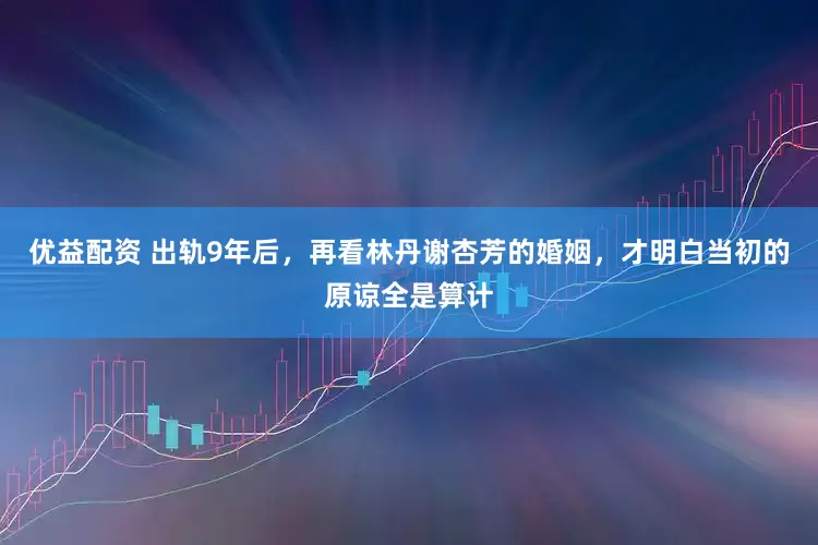 优益配资 出轨9年后，再看林丹谢杏芳的婚姻，才明白当初的原谅全是算计