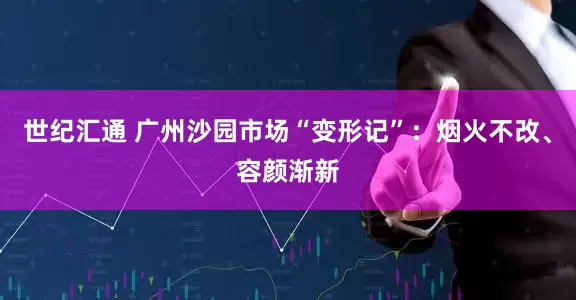 世纪汇通 广州沙园市场“变形记”：烟火不改、容颜渐新